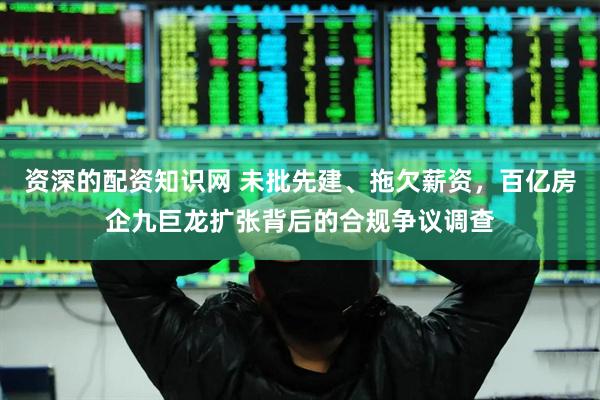 资深的配资知识网 未批先建、拖欠薪资，百亿房企九巨龙扩张背后的合规争议调查