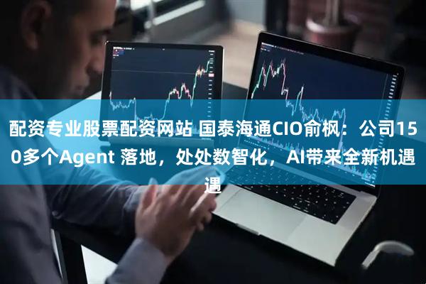 配资专业股票配资网站 国泰海通CIO俞枫：公司150多个Agent 落地，处处数智化，AI带来全新机遇