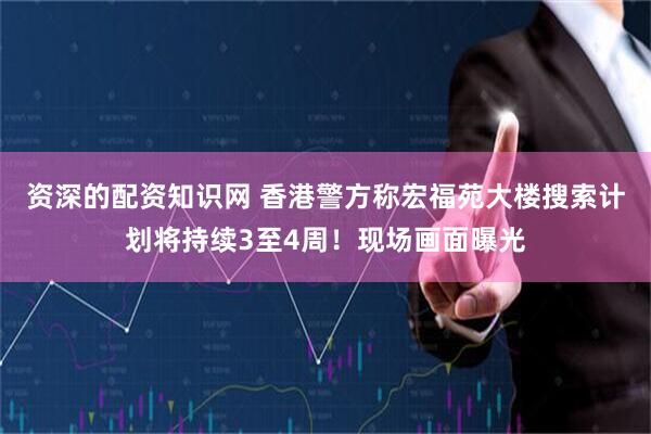 资深的配资知识网 香港警方称宏福苑大楼搜索计划将持续3至4周！现场画面曝光