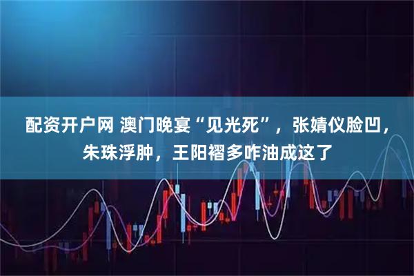 配资开户网 澳门晚宴“见光死”，张婧仪脸凹，朱珠浮肿，王阳褶多咋油成这了