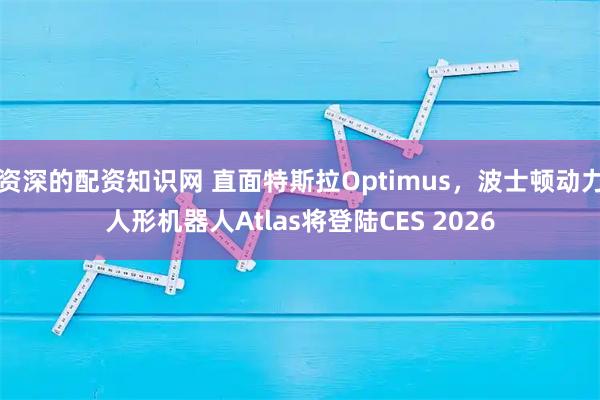 资深的配资知识网 直面特斯拉Optimus，波士顿动力人形机器人Atlas将登陆CES 2026