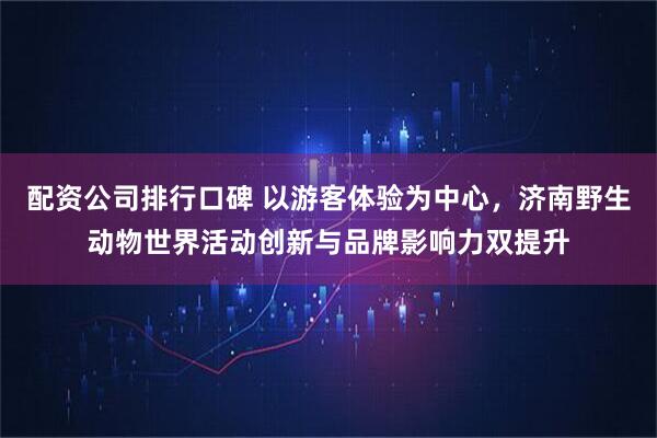 配资公司排行口碑 以游客体验为中心，济南野生动物世界活动创新与品牌影响力双提升