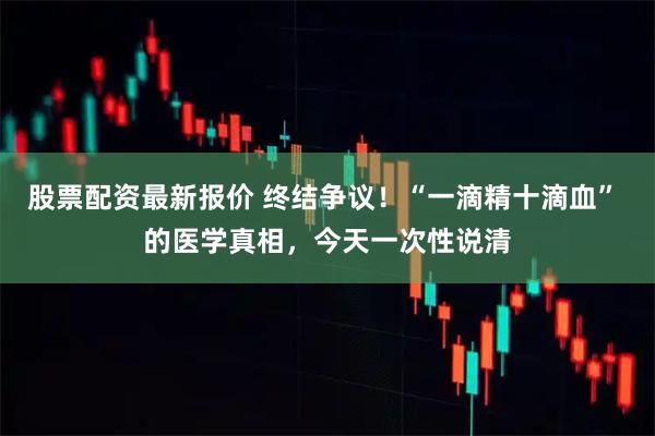 股票配资最新报价 终结争议！“一滴精十滴血” 的医学真相，今天一次性说清