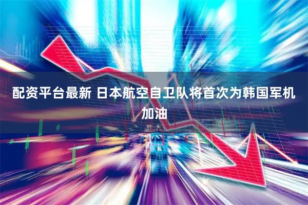 配资平台最新 日本航空自卫队将首次为韩国军机加油