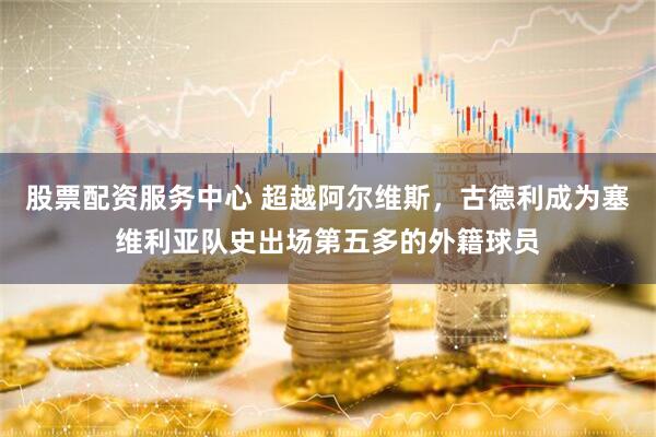 股票配资服务中心 超越阿尔维斯，古德利成为塞维利亚队史出场第五多的外籍球员