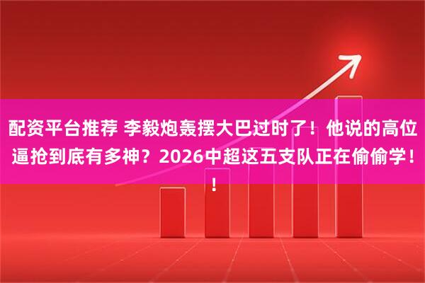 配资平台推荐 李毅炮轰摆大巴过时了！他说的高位逼抢到底有多神？2026中超这五支队正在偷偷学！