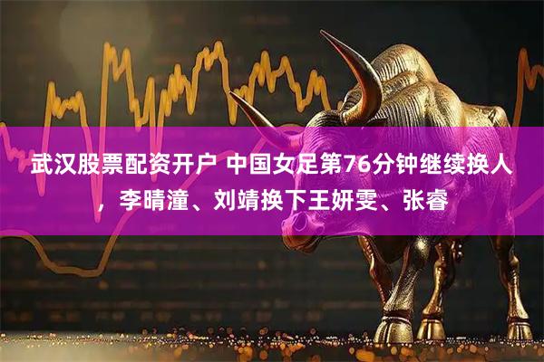 武汉股票配资开户 中国女足第76分钟继续换人，李晴潼、刘靖换下王妍雯、张睿