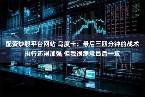 配资炒股平台网站 乌度卡：最后三四分钟的战术执行还得加强 但我很满意最后一攻