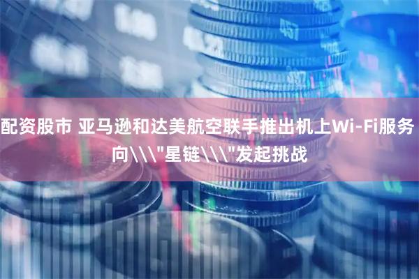 配资股市 亚马逊和达美航空联手推出机上Wi-Fi服务 向\＂星链\＂发起挑战