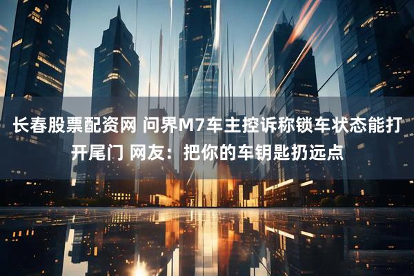 长春股票配资网 问界M7车主控诉称锁车状态能打开尾门 网友：把你的车钥匙扔远点
