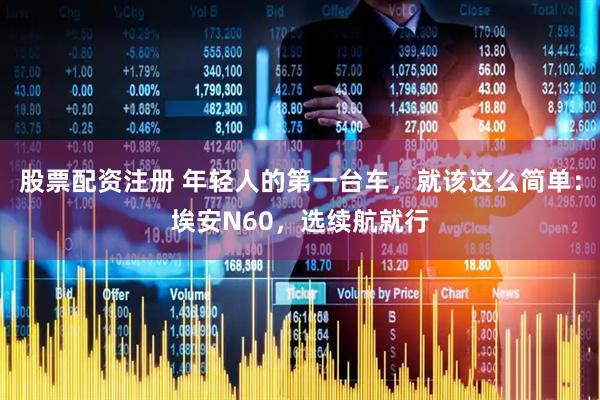 股票配资注册 年轻人的第一台车，就该这么简单：埃安N60，选续航就行