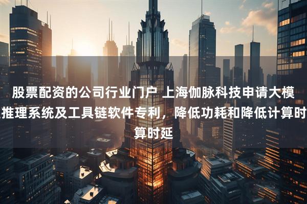 股票配资的公司行业门户 上海伽脉科技申请大模型推理系统及工具链软件专利，降低功耗和降低计算时延