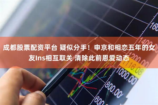 成都股票配资平台 疑似分手！申京和相恋五年的女友Ins相互取关 清除此前恩爱动态