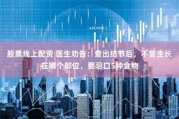 股票线上配资 医生劝告：查出结节后，不管生长在哪个部位，要忌口5种食物