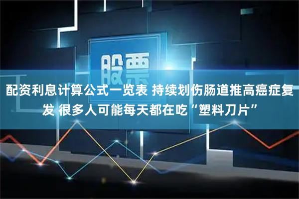 配资利息计算公式一览表 持续划伤肠道推高癌症复发 很多人可能每天都在吃“塑料刀片”