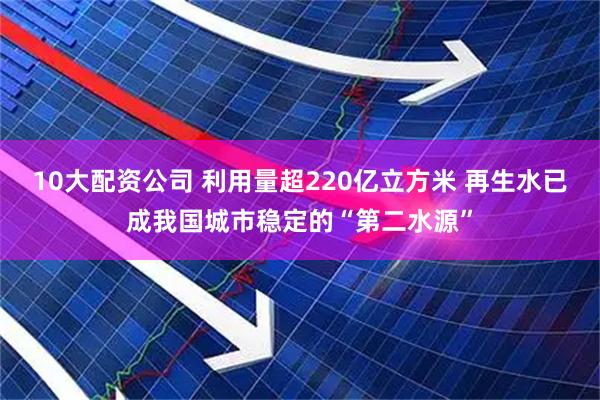 10大配资公司 利用量超220亿立方米 再生水已成我国城市稳定的“第二水源”