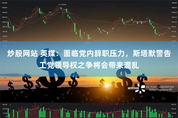炒股网站 英媒：面临党内辞职压力，斯塔默警告工党领导权之争将会带来混乱